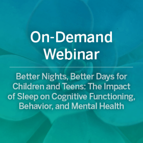 On-Demand Webinar: Better Nights, Better Days for Children and Teens: The Impact of Sleep on Cognitive Functioning, Behavior, and Mental Health